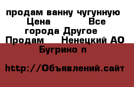  продам ванну чугунную › Цена ­ 7 000 - Все города Другое » Продам   . Ненецкий АО,Бугрино п.